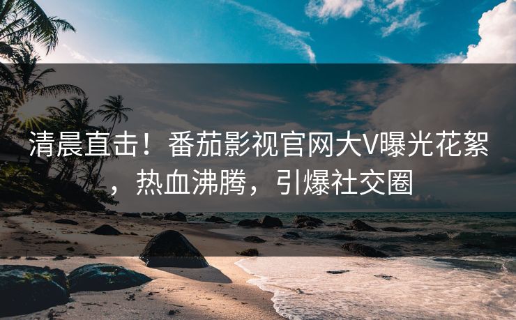 清晨直击！番茄影视官网大V曝光花絮，热血沸腾，引爆社交圈
