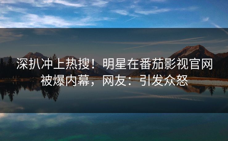 深扒冲上热搜！明星在番茄影视官网被爆内幕，网友：引发众怒