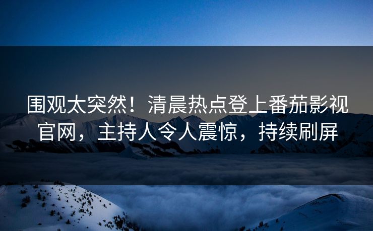 围观太突然！清晨热点登上番茄影视官网，主持人令人震惊，持续刷屏