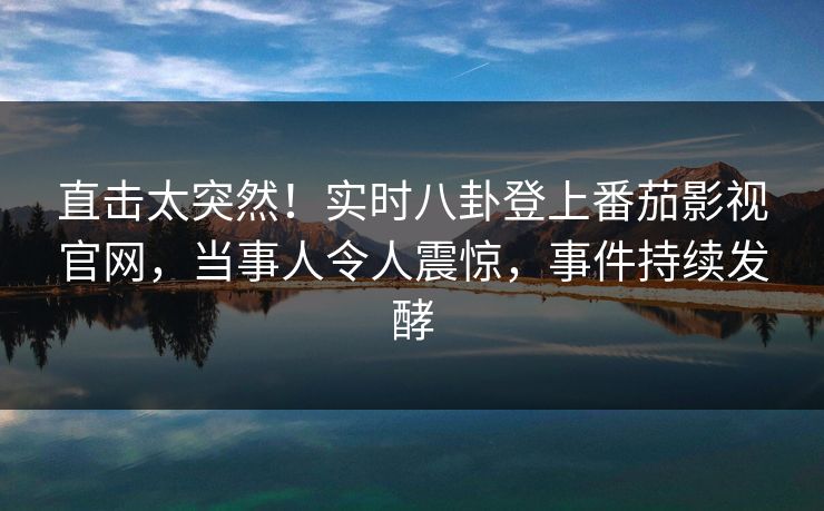直击太突然！实时八卦登上番茄影视官网，当事人令人震惊，事件持续发酵