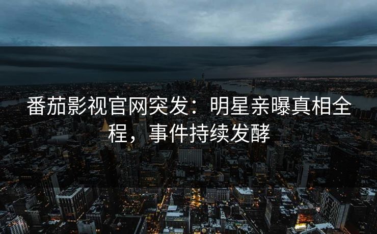 番茄影视官网突发：明星亲曝真相全程，事件持续发酵