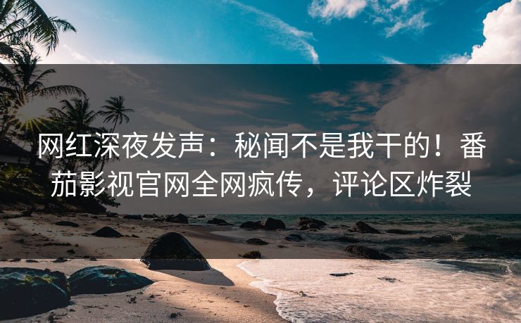 网红深夜发声：秘闻不是我干的！番茄影视官网全网疯传，评论区炸裂