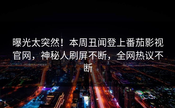曝光太突然！本周丑闻登上番茄影视官网，神秘人刷屏不断，全网热议不断