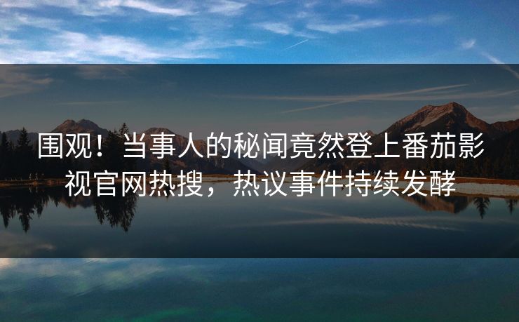 围观！当事人的秘闻竟然登上番茄影视官网热搜，热议事件持续发酵