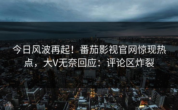 今日风波再起！番茄影视官网惊现热点，大V无奈回应：评论区炸裂