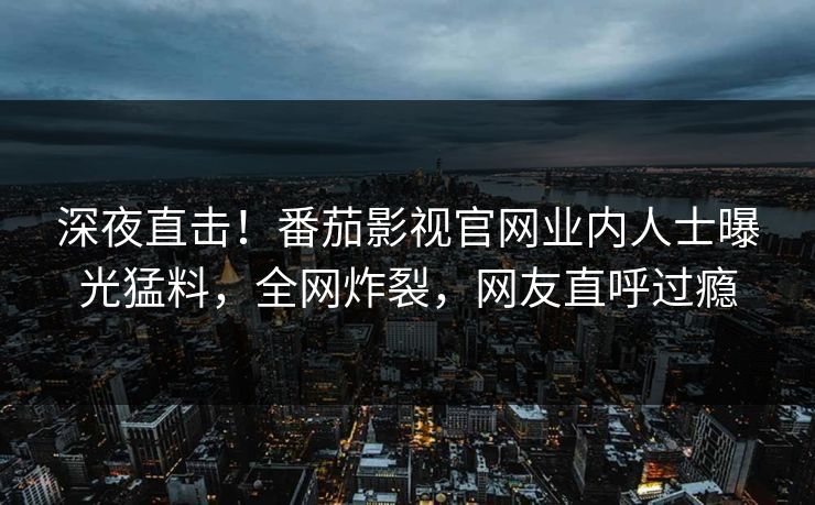 深夜直击！番茄影视官网业内人士曝光猛料，全网炸裂，网友直呼过瘾