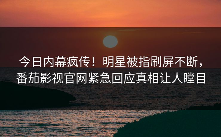 今日内幕疯传！明星被指刷屏不断，番茄影视官网紧急回应真相让人瞠目