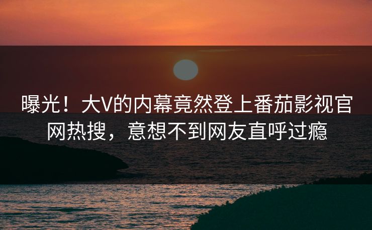曝光！大V的内幕竟然登上番茄影视官网热搜，意想不到网友直呼过瘾