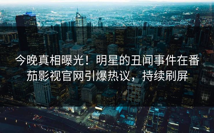今晚真相曝光！明星的丑闻事件在番茄影视官网引爆热议，持续刷屏