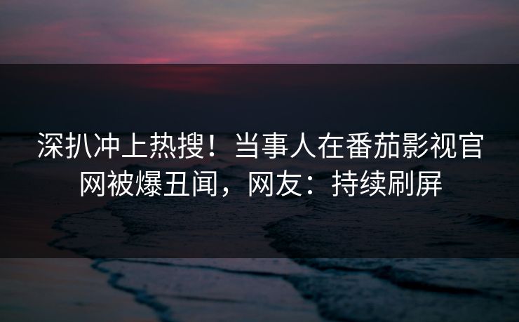 深扒冲上热搜！当事人在番茄影视官网被爆丑闻，网友：持续刷屏