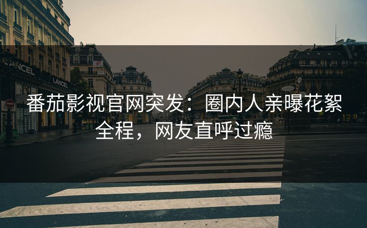 番茄影视官网突发：圈内人亲曝花絮全程，网友直呼过瘾