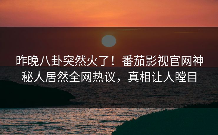 昨晚八卦突然火了！番茄影视官网神秘人居然全网热议，真相让人瞠目