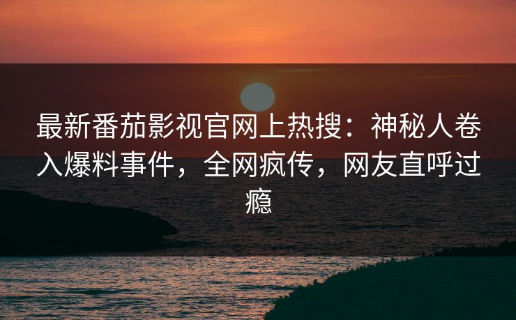 最新番茄影视官网上热搜：神秘人卷入爆料事件，全网疯传，网友直呼过瘾