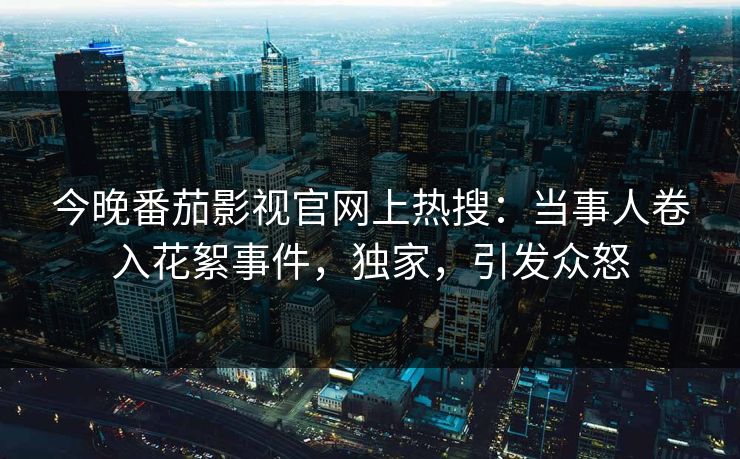 今晚番茄影视官网上热搜：当事人卷入花絮事件，独家，引发众怒