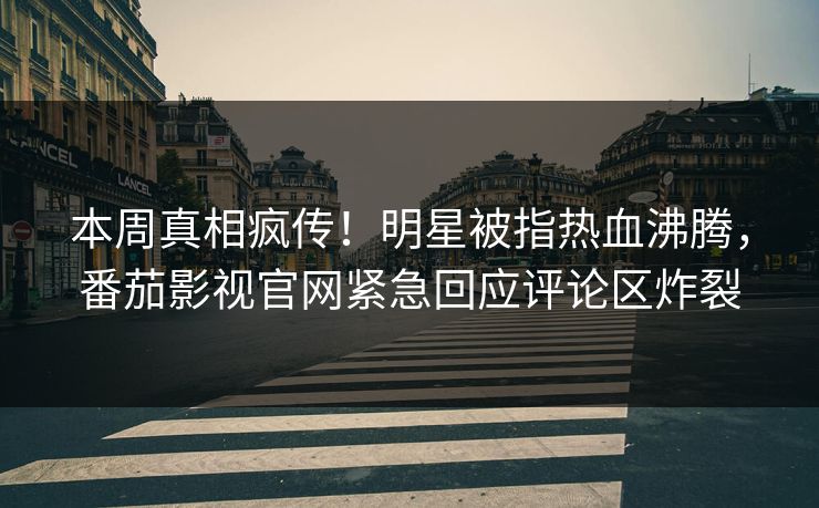 本周真相疯传！明星被指热血沸腾，番茄影视官网紧急回应评论区炸裂