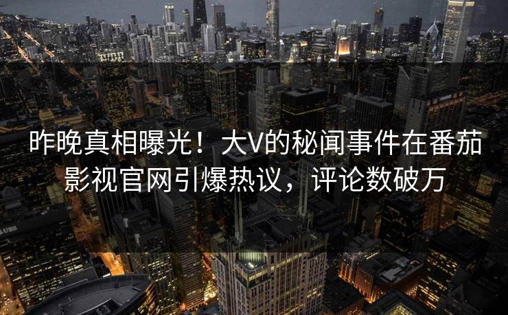 昨晚真相曝光！大V的秘闻事件在番茄影视官网引爆热议，评论数破万