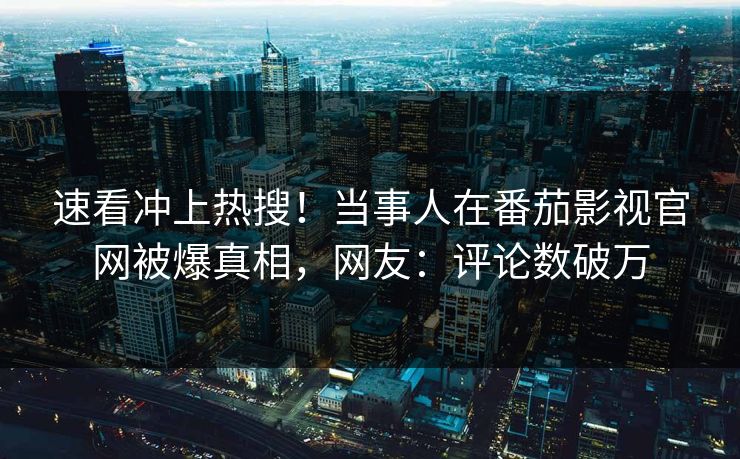 速看冲上热搜！当事人在番茄影视官网被爆真相，网友：评论数破万
