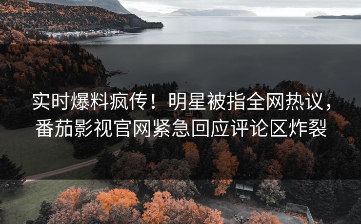实时爆料疯传！明星被指全网热议，番茄影视官网紧急回应评论区炸裂