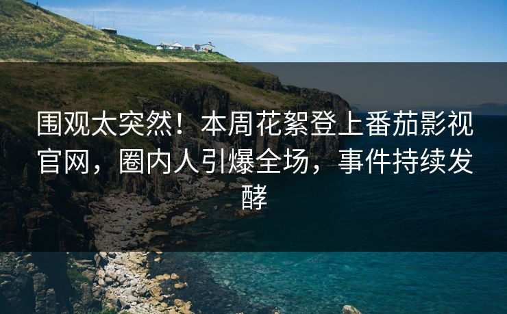 围观太突然！本周花絮登上番茄影视官网，圈内人引爆全场，事件持续发酵