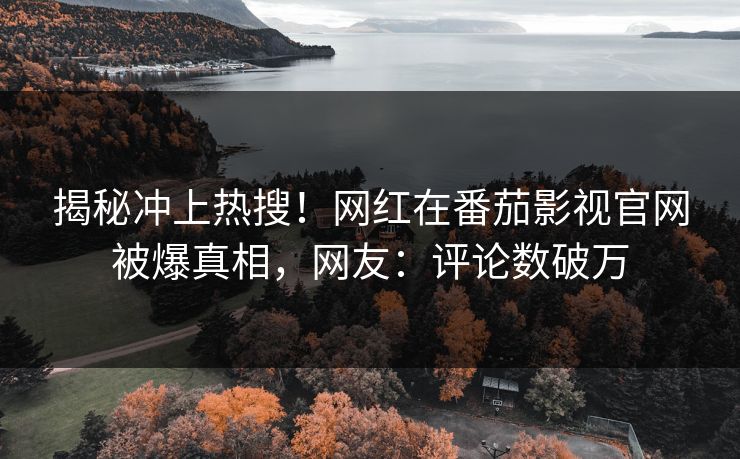 揭秘冲上热搜！网红在番茄影视官网被爆真相，网友：评论数破万