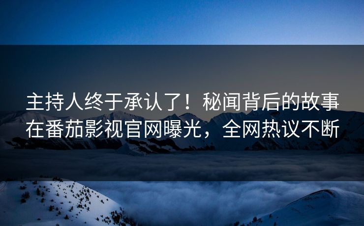 主持人终于承认了！秘闻背后的故事在番茄影视官网曝光，全网热议不断