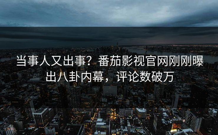 当事人又出事？番茄影视官网刚刚曝出八卦内幕，评论数破万
