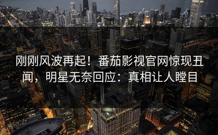 刚刚风波再起！番茄影视官网惊现丑闻，明星无奈回应：真相让人瞠目