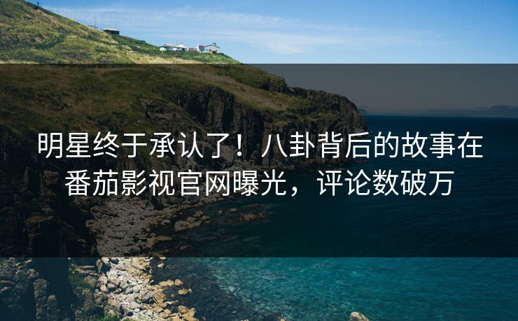 明星终于承认了！八卦背后的故事在番茄影视官网曝光，评论数破万