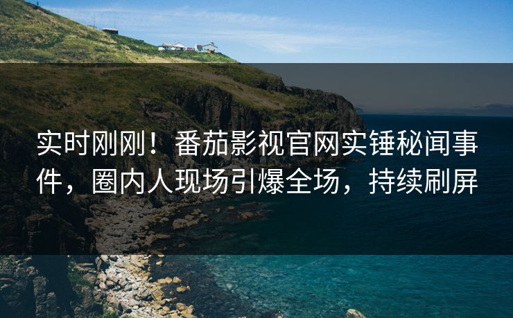 实时刚刚！番茄影视官网实锤秘闻事件，圈内人现场引爆全场，持续刷屏