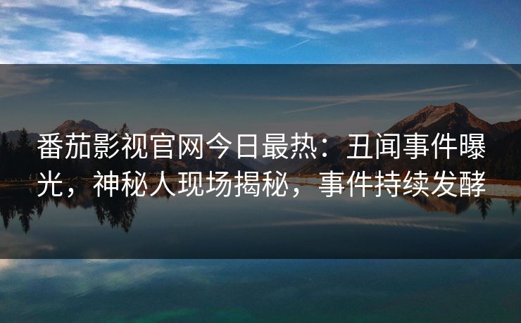番茄影视官网今日最热：丑闻事件曝光，神秘人现场揭秘，事件持续发酵