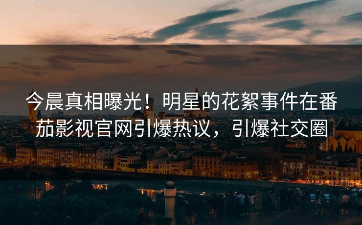 今晨真相曝光！明星的花絮事件在番茄影视官网引爆热议，引爆社交圈