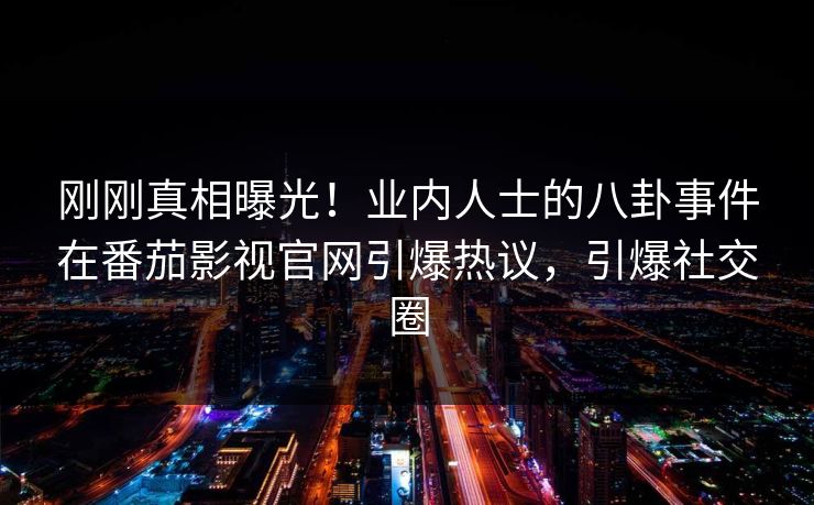 刚刚真相曝光！业内人士的八卦事件在番茄影视官网引爆热议，引爆社交圈