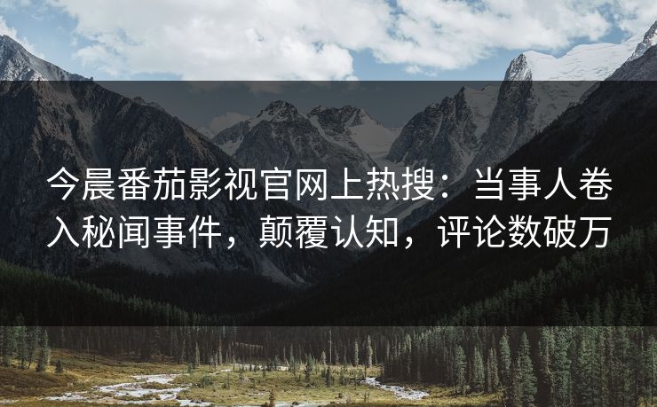 今晨番茄影视官网上热搜：当事人卷入秘闻事件，颠覆认知，评论数破万