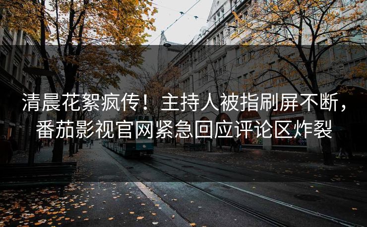 清晨花絮疯传！主持人被指刷屏不断，番茄影视官网紧急回应评论区炸裂