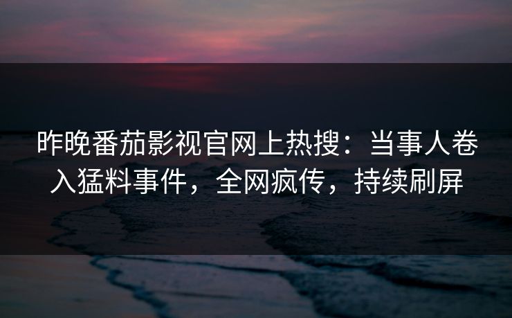 昨晚番茄影视官网上热搜：当事人卷入猛料事件，全网疯传，持续刷屏