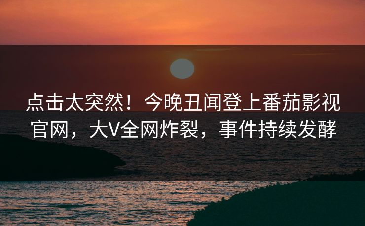 点击太突然！今晚丑闻登上番茄影视官网，大V全网炸裂，事件持续发酵