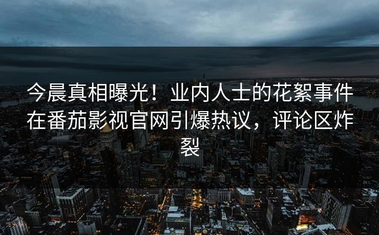 今晨真相曝光！业内人士的花絮事件在番茄影视官网引爆热议，评论区炸裂