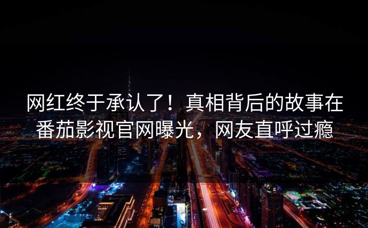 网红终于承认了！真相背后的故事在番茄影视官网曝光，网友直呼过瘾