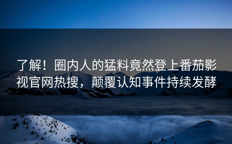 了解！圈内人的猛料竟然登上番茄影视官网热搜，颠覆认知事件持续发酵