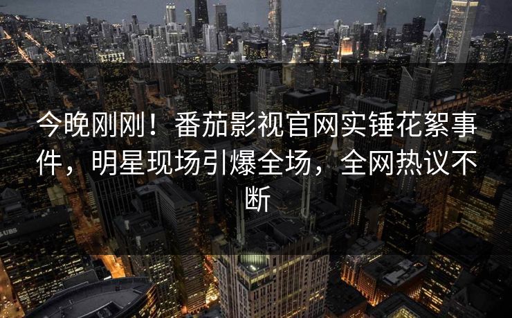 今晚刚刚！番茄影视官网实锤花絮事件，明星现场引爆全场，全网热议不断