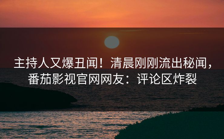 主持人又爆丑闻！清晨刚刚流出秘闻，番茄影视官网网友：评论区炸裂