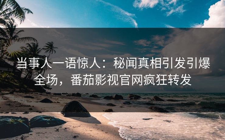 当事人一语惊人：秘闻真相引发引爆全场，番茄影视官网疯狂转发