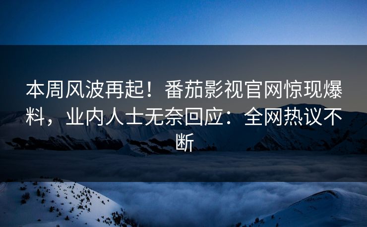 本周风波再起！番茄影视官网惊现爆料，业内人士无奈回应：全网热议不断