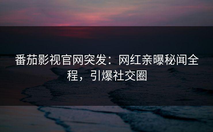 番茄影视官网突发：网红亲曝秘闻全程，引爆社交圈