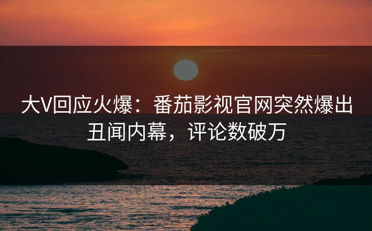 大V回应火爆：番茄影视官网突然爆出丑闻内幕，评论数破万