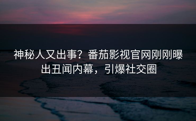 神秘人又出事？番茄影视官网刚刚曝出丑闻内幕，引爆社交圈