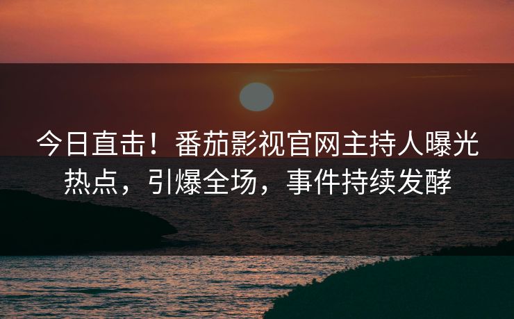 今日直击！番茄影视官网主持人曝光热点，引爆全场，事件持续发酵