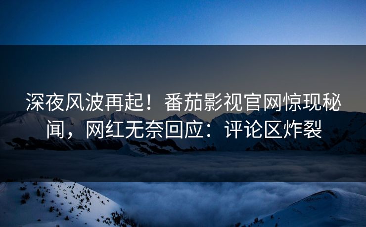 深夜风波再起！番茄影视官网惊现秘闻，网红无奈回应：评论区炸裂