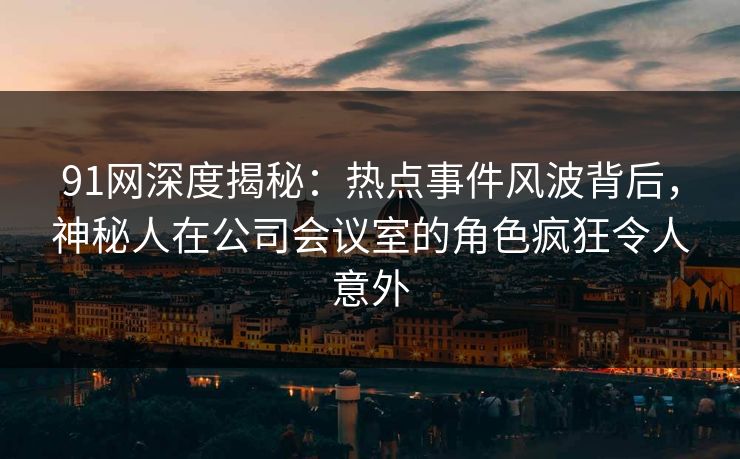 91网深度揭秘：热点事件风波背后，神秘人在公司会议室的角色疯狂令人意外