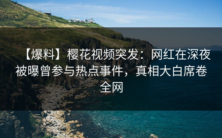 【爆料】樱花视频突发：网红在深夜被曝曾参与热点事件，真相大白席卷全网